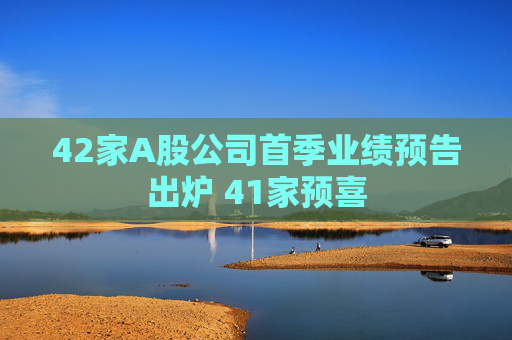 42家A股公司首季业绩预告出炉 41家预喜