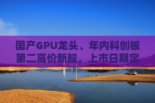 国产GPU龙头、年内科创板第二高价新股，上市日期定了→