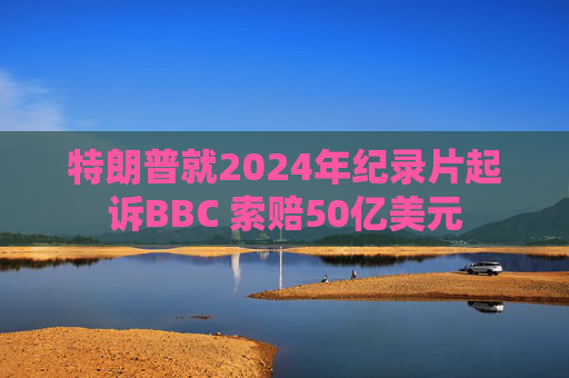 特朗普就2024年纪录片起诉BBC 索赔50亿美元