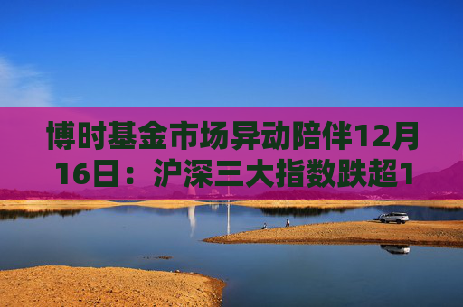 博时基金市场异动陪伴12月16日：沪深三大指数跌超1%，创业板指跌超2%