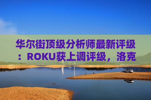 华尔街顶级分析师最新评级：ROKU获上调评级，洛克希德遭下调