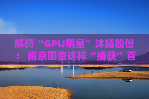 解码“GPU明星”沐曦股份： 南京国资这样“捕获”百亿级硬核IPO