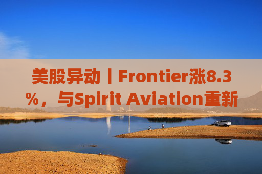 美股异动丨Frontier涨8.3%，与Spirit Aviation重新启动合并谈判