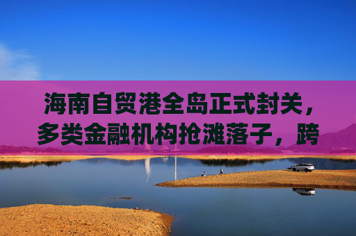 海南自贸港全岛正式封关,多类金融机构抢滩落子,跨境支付想象空间巨大|现场直击 第1张 海南自贸港全岛正式封关,多类金融机构抢滩落子,跨境支付想象空间巨大|现场直击 第1张