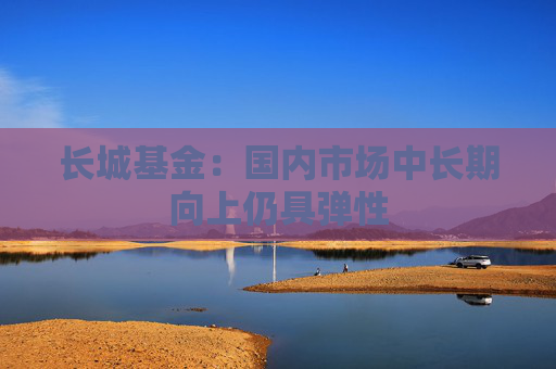 长城基金：国内市场中长期向上仍具弹性