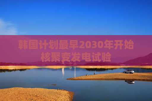 韩国计划最早2030年开始核聚变发电试验