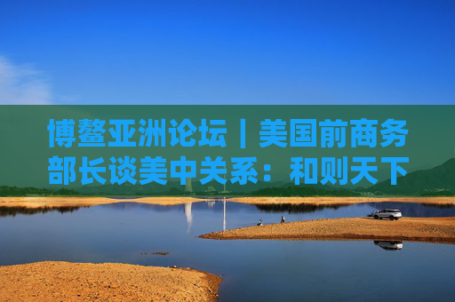 博鳌亚洲论坛｜美国前商务部长谈美中关系：和则天下利 建设积极双边关系