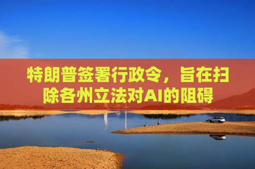 特朗普签署行政令，旨在扫除各州立法对AI的阻碍