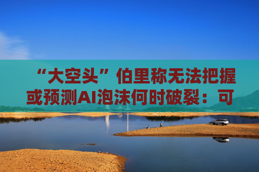 “大空头”伯里称无法把握或预测AI泡沫何时破裂：可能还有增长空间