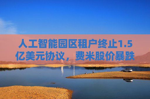 人工智能园区租户终止1.5亿美元协议,费米股价暴跌43%