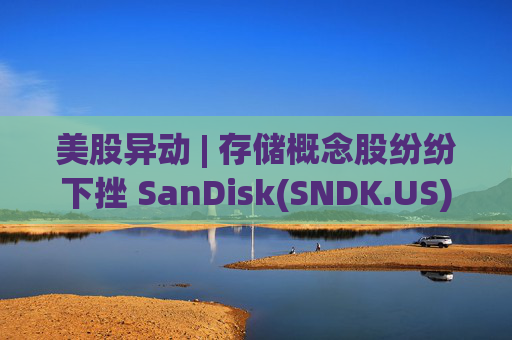 美股异动 | 存储概念股纷纷下挫 SanDisk(SNDK.US)跌超12%