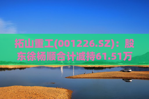 拓山重工(001226.SZ)：股东徐杨顺合计减持61.51万股公司股份