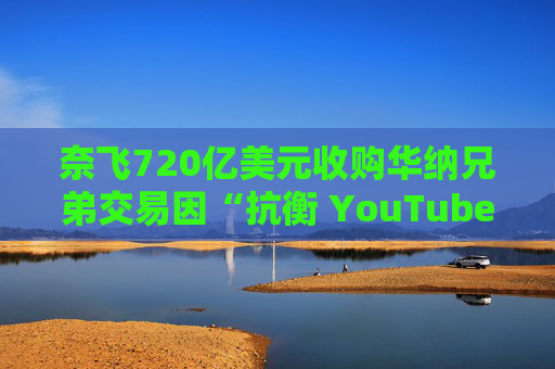 奈飞720亿美元收购华纳兄弟交易因“抗衡 YouTube”说辞遭质疑
