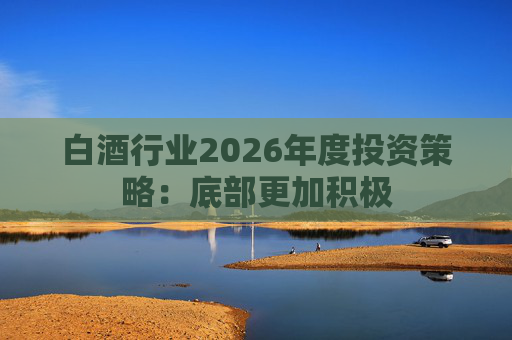 白酒行业2026年度投资策略：底部更加积极
