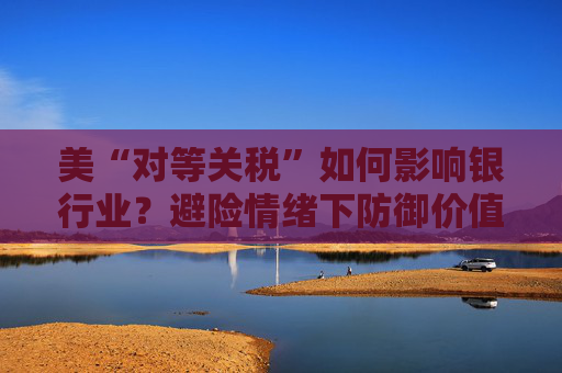 美“对等关税”如何影响银行业？避险情绪下防御价值凸显