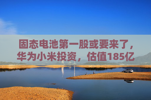 固态电池第一股或要来了,华为小米投资,估值185亿