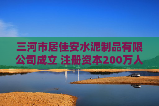 三河市居佳安水泥制品有限公司成立 注册资本200万人民币
