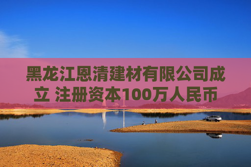 黑龙江恩清建材有限公司成立 注册资本100万人民币