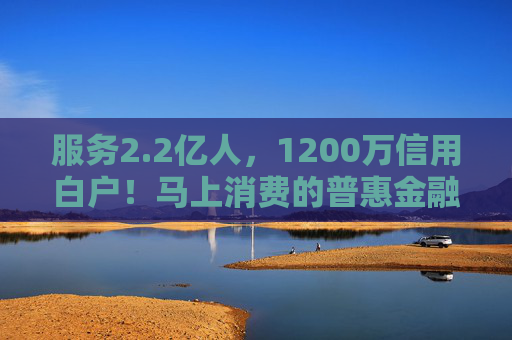 服务2.2亿人，1200万信用白户！马上消费的普惠金融实践