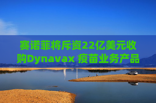 赛诺菲将斥资22亿美元收购Dynavax 疫苗业务产品线将新增带状疱疹疫苗