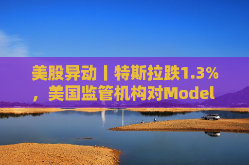美股异动丨特斯拉跌1.3%，美国监管机构对Model 3展开缺陷调查