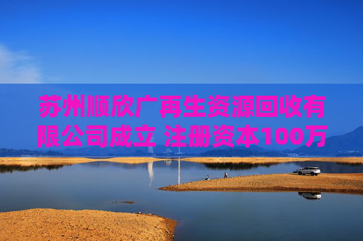 苏州顺欣广再生资源回收有限公司成立 注册资本100万人民币