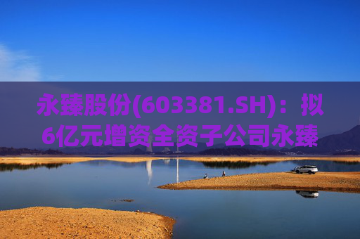 永臻股份(603381.SH)：拟6亿元增资全资子公司永臻芜湖