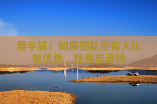 董宇辉：如果团队里有人比我优秀，我要恭喜他  第1张
