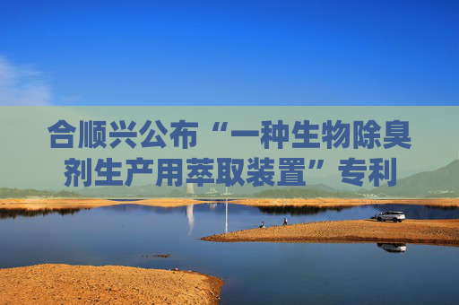 合顺兴公布“一种生物除臭剂生产用萃取装置”专利
