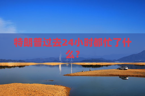 特朗普过去24小时都忙了什么？