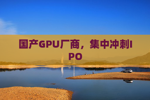 国产GPU厂商，集中冲刺IPO