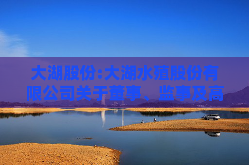 大湖股份:大湖水殖股份有限公司关于董事、监事及高级管理人员2024年度薪酬确认及2025年度薪酬方案的公告  第1张