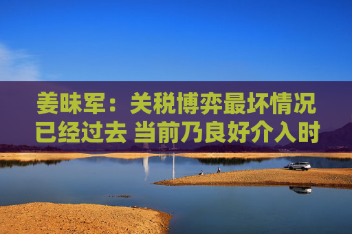 姜昧军：关税博弈最坏情况已经过去 当前乃良好介入时机  第1张