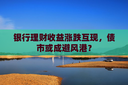 银行理财收益涨跌互现，债市或成避风港？  第1张