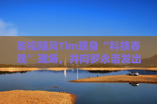 影视飓风Tim现身“科技春晚”现场，并向罗永浩发出“雪原求生”邀请