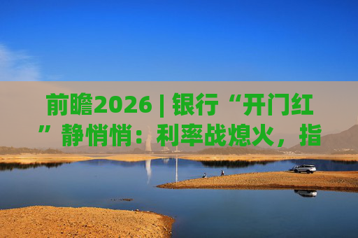 前瞻2026 | 银行“开门红”静悄悄：利率战熄火，指标考核硝烟四起
