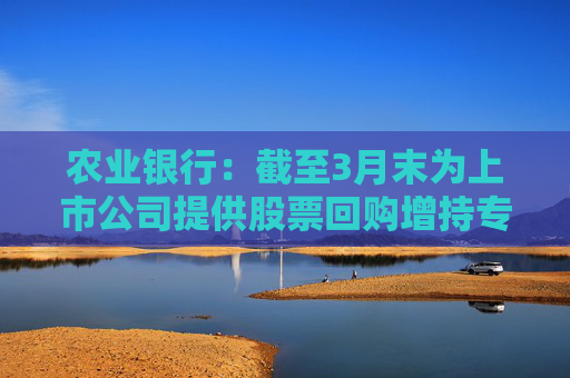 农业银行：截至3月末为上市公司提供股票回购增持专项贷款服务 贷款签约金额超150亿元  第1张