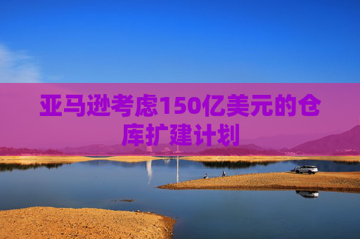 亚马逊考虑150亿美元的仓库扩建计划