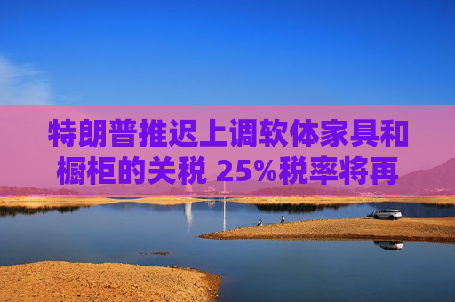 特朗普推迟上调软体家具和橱柜的关税 25%税率将再维持一年
