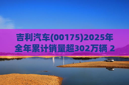 吉利汽车(00175)2025年全年累计销量超302万辆 2026年冲击总销量345万辆!