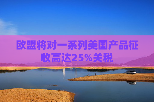 欧盟将对一系列美国产品征收高达25%关税