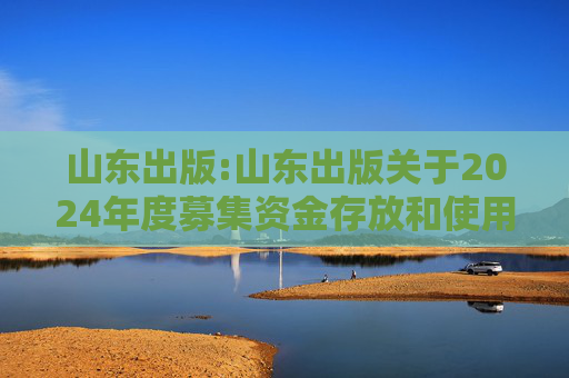 山东出版:山东出版关于2024年度募集资金存放和使用情况专项报告的公告