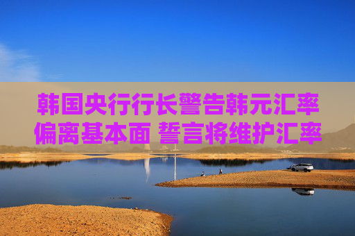 韩国央行行长警告韩元汇率偏离基本面 誓言将维护汇率稳定