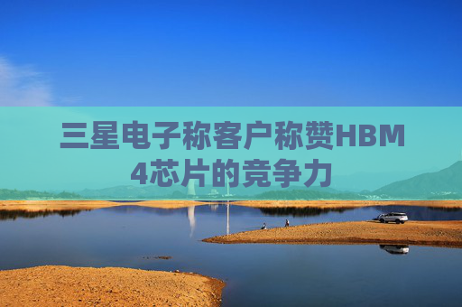 三星电子称客户称赞HBM4芯片的竞争力