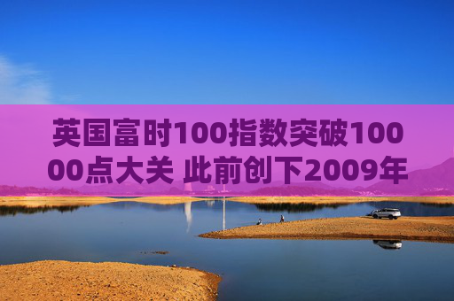 英国富时100指数突破10000点大关 此前创下2009年以来最佳年度表现