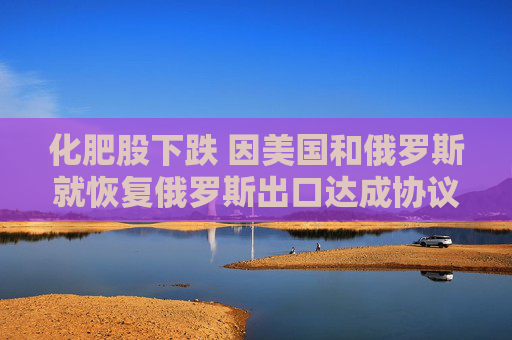 化肥股下跌 因美国和俄罗斯就恢复俄罗斯出口达成协议
