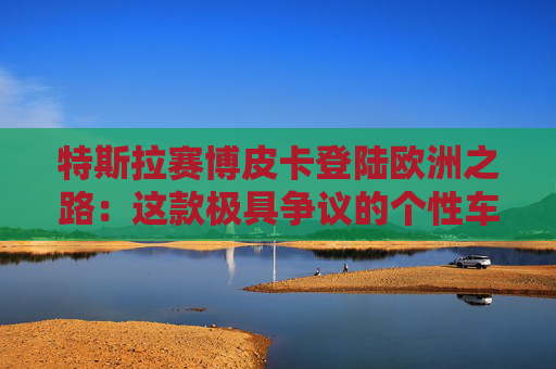 特斯拉赛博皮卡登陆欧洲之路：这款极具争议的个性车型，如何艰难叩开欧洲市场大门
