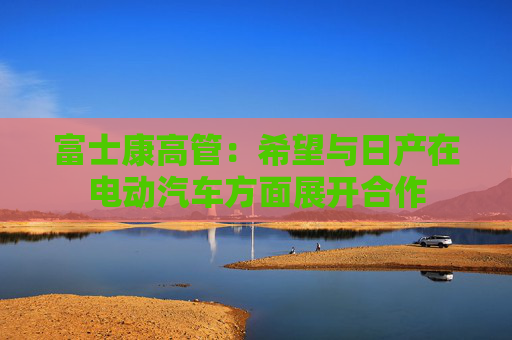 富士康高管：希望与日产在电动汽车方面展开合作