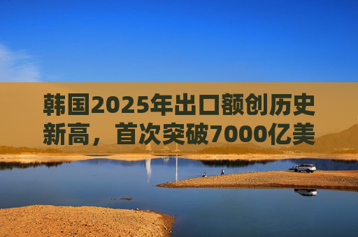 韩国2025年出口额创历史新高，首次突破7000亿美元