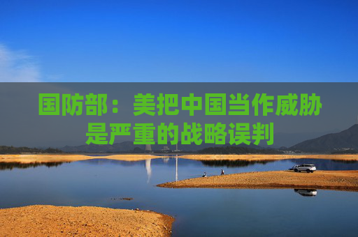 国防部：美把中国当作威胁是严重的战略误判  第1张